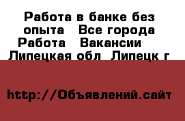 Работа в банке без опыта - Все города Работа » Вакансии   . Липецкая обл.,Липецк г.